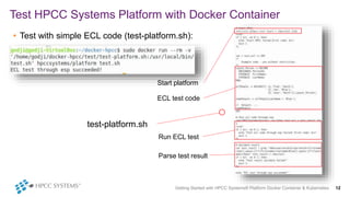 • Test with simple ECL code (test-platform.sh):
Test HPCC Systems Platform with Docker Container
Getting Started with HPCC Systems® Platform Docker Container & Kubernetes 12
test-platform.sh
Start platform
ECL test code
Run ECL test
Parse test result
 