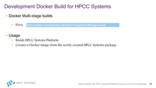 • Docker Multi-stage builds
• Docs:
• Usage
• Builds HPCC Systems Platform
• Creates a Docker image from the newly created HPCC Systems package
Development Docker Build for HPCC Systems
Getting Started with HPCC Systems® Platform Docker Container & Kubernetes 13
docs.docker.com/develop/develop-images/multistage-build/
 