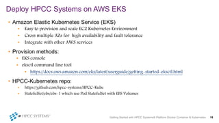Deploy HPCC Systems on AWS EKS
Getting Started with HPCC Systems® Platform Docker Container & Kubernetes 18
• Amazon Elastic Kubernetes Service (EKS)
• Easy to provision and scale EC2 Kubernetes Environment
• Cross multiple AZs for high availability and fault tolerance
• Integrate with other AWS services
• Provision methods:
• EKS console
• eksctl command line tool
• https://docs.aws.amazon.com/eks/latest/userguide/getting-started-eksctl.html
• HPCC-Kubernetes repo:
• https://github.com/hpcc-systems/HPCC-Kube
• StatefulSet/ebs/ebs-1 which use Pod StatefulSet with EBS Volumes
 