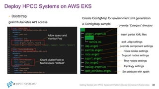 Create ConfigMap for environment.xml generation
A ConfigMap sample:
In
Deploy HPCC Systems on AWS EKS
Getting Started with HPCC Systems® Platform Docker Container & Kubernetes 22
• Bootstrap
grant Kubenetes API access
Allow query and
monitor Pod
Grant clusterRole to
Namespace “default”
override “Category” directory
insert partial XML files
add Ldap settings
override component settings
Roxie nodes settings
Support nodes settings
Thor nodes settings
Topology settings
Set attribute with xpath
 