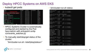 Deploy HPCC Systems on AWS EKS
• kubectl get pods
• HPCC Systems Cluster is automatically
configured and started by the Pod
hpcc-admin with entrypoint scrtip
run/events_watcher.py
• To manually start/stop/get status of the
cluster:
“bin/cluster-run.sh <start|stop|status>”
• bin/cluster-run.sh status
Getting Started with HPCC Systems® Platform Docker Container & Kubernetes 25
Deployments
StatefulSet
 