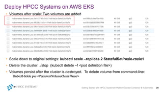 • Volumes after scale: Two volumes are added
• Scale down to original settings: kubectl scale –replicas 2 StatefulSet/roxie-roxie1
• Delete the cluster: ./stop (kubectl delete –f <pod definition file>)
• Volumes persist after the cluster is destroyed. To delete volume from command-line:
Kubectl delete pvc <PersistentVolumeClaim Name>
Deploy HPCC Systems on AWS EKS
Getting Started with HPCC Systems® Platform Docker Container & Kubernetes 29
 