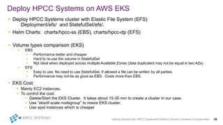 Getting Started with HPCC Systems® Platform Docker Container & Kubernetes 30
• Deploy HPCC Systems cluster with Elastic File System (EFS)
Deployment/efs/ and StatefulSet/efs/.
• Helm Charts: charts/hpcc-ss (EBS), charts/hpcc-dp (EFS)
• Volume types comparison (EKS)
• EBS
• Performance better and cheaper
• Hard to re-use the volume in StatefulSet
• Not ideal when deployed across multiple Available Zones (data duplicated may not be equal in two AZs)
• EFS
• Easy to use. No need to use StatefulSet. If allowed a file can be written by all parties.
• Performance may not be as good as EBS. Costs more than EBS.
• EKS Cost:
• Mainly EC2 instances.
• To control the cost:
• Delete/Start the EKS Cluster. It takes about 15-30 min to create a cluster in our case.
• Use “eksctl scale nodegroup” to resize EKS cluster.
• Use spot instances which is cheaper
Deploy HPCC Systems on AWS EKS
 
