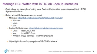 Getting Started with HPCC Systems® Platform Docker Container & Kubernetes 31
Manage ECL Watch with ISTIO on Local Kubernetes
• Goal: show an example of using local Docker/Kubernetes to develop and test HPCC
Systems Platform
• Setup a local Kubernetes environment
• Minikube https://kubernetes.io/docs/tasks/tools/install-minikube/
• Windows
• Linux
• Mac
• Docker/Go/Kubernetes https://github.com/kubernetes/kubernetes
• Linux local/LINUX.md
• Mac local/APPLE.md
• Windows WSL2 (coming) local/WINDOWS.md
• https://github.com/hpcc-systems/HPCC-Kube/local
 