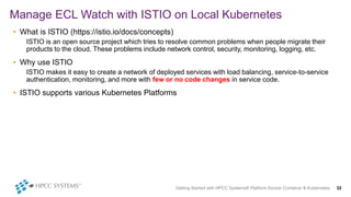 Getting Started with HPCC Systems® Platform Docker Container & Kubernetes 32
Manage ECL Watch with ISTIO on Local Kubernetes
• What is ISTIO (https://istio.io/docs/concepts)
ISTIO is an open source project which tries to resolve common problems when people migrate their
products to the cloud. These problems include network control, security, monitoring, logging, etc.
• Why use ISTIO
ISTIO makes it easy to create a network of deployed services with load balancing, service-to-service
authentication, monitoring, and more with few or no code changes in service code.
• ISTIO supports various Kubernetes Platforms
 