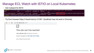 • Get nodeport for 8010:
• Try from browser https://<local host ip>:31381 (localhost may not work in Chrome)
Manage ECL Watch with ISTIO on Local Kubernetes
Getting Started with HPCC Systems® Platform Docker Container & Kubernetes 37
 