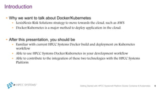 Introduction
Getting Started with HPCC Systems® Platform Docker Container & Kubernetes 4
• Why we want to talk about Docker/Kubernetes
• LexisNexis Risk Solutions strategy to move towards the cloud, such as AWS
• Docker/Kubernetes is a major method to deploy application in the cloud.
• After this presentation, you should be
• Familiar with current HPCC Systems Docker build and deployment on Kubernetes
workflow
• Able to use HPCC Systems Docker/Kubernetes in your development workflow
• Able to contribute to the integration of these two technologies with the HPCC Systems
Platform
 