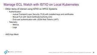 Getting Started with HPCC Systems® Platform Docker Container & Kubernetes 41
Manage ECL Watch with ISTIO on Local Kubernetes
• Other items of interest using ISTIO on HPCC Systems
• Authentication
• mutual Transport Layer Security (TLS) with installed keys and certificates
• Mutual TLS with Vault Certificate Authority (CA)
• End-user authentication with JSON Web Tokens (JWT)
• Telemetry
• Metrics
• Logs
• AWS App Mesh
 