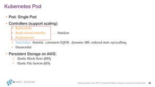 • Pod: Single Pod
• Controllers (support scaling):
• ReplicaSetd
• ReplicationController Stateless
• Deployments:
• StatefulSet: Stateful, consistent FQDN, dynamic EBS, ordered start-up/scalling,
• DaemonSet
• Persistent Storage on AWS:
• Elastic Block Store (EBS)
• Elastic File System (EFS)
Kubernetes Pod
Getting Started with HPCC Systems® Platform Docker Container & Kubernetes 50
 