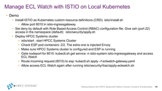 Getting Started with HPCC Systems® Platform Docker Container & Kubernetes 51
Manage ECL Watch with ISTIO on Local Kubernetes
• Demo
• Install ISTIO as Kubernetes custom resource definitions (CRD): istio/install.sh
• Allow port 8010 in istio-ingressgateway
• Set deny by default with Role Based Access Control (RBAC) configuration file. Give ssh (port 22)
access in the namespace (default): istio/security/apply.sh
• Deploy HPCC Systems cluster
• istio/start : start HPCC Systems Cluster
• Check ESP pod containers: 2/2. The extra one is injected Envoy
• Make sure HPCC Systems cluster is configured and ESP is running
• Gete nodeport for 8010: kubectl.sh get service -n istio-system istio-ingressgateway and access
ECL Watch
• Route incoming request (8010) to esp: kubectl.sh apply –f eclwatch-gateway.yaml
• Allow access ECL Watch again after running istio/security/rbac/apply-eclwatch.sh
 