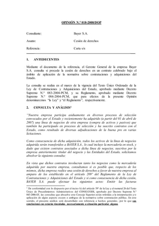 OPINIÓN N.° 018-2008/DOP
Consultante: Bayer S.A.
Asunto: Cesión de derechos
Referencia: Carta s/n
_____ ___
1. ANTEDECENTES
Mediante el documento de la referencia, el Gerente General de la empresa Bayer
S.A. consulta si procede la cesión de derechos en un contrato celebrado bajo el
ámbito de aplicación de la normativa sobre contrataciones y adquisiciones del
Estado.
La consulta se realiza en el marco de la vigencia del Texto Único Ordenado de la
Ley de Contrataciones y Adquisiciones del Estado, aprobado mediante Decreto
Supremo N.º 083-2004-PCM, y su Reglamento, aprobado mediante Decreto
Supremo N.º 084-2004-PCM, que para efectos de la presente Opinión
denominaremos “la Ley” y “el Reglamento”, respectivamente.
2. CONSULTA Y ANÁLISIS1
“Nuestra empresa participa asiduamente en diversos procesos de selección
convocados por el Estado y recientemente ha adquirido (a partir del 01 de abril de
2007) una línea de negocios de otra empresa (compra de activos y pasivos) que
también ha participado en procesos de selección y ha suscrito contratos con el
Estado, como resultado de diversas adjudicaciones de la buena pro en varias
licitaciones.
Como consecuencia de dicha adquisición, todos los activos de la línea de negocios
adquirida serán transferidos a BAYER S.A., lo cual incluye la mercadería en stock, y
dado que existen contratos asociados a dicha línea de negocios, suscritos por la
empresa anteriormente titular del negocio y las Entidades del Estado, solicitamos
absolver la siguiente consulta:
En vista que dichos contratos involucran tanto los negocios como la mercadería
adquirida por nuestra empresa, consultamos si es posible que, respecto de los
mismos, dicha empresa realice una cesión de derechos a favor de nuestra empresa al
amparo de los establecido en el artículo 209º del Reglamento de la Ley de
Contrataciones y Adquisiciones del Estado y si como consecuencia de dicha cesión,
BAYER S.A. puede efectuar los siguientes actos: Emitir las facturas
1 De conformidad con lo dispuesto por el inciso h) del artículo 59° de la Ley y el numeral 26 del Texto
Único de Procedimientos Administrativos del CONSUCODE, aprobado por Decreto Supremo N.º
043-2006-EF, las consultas que absuelve este Consejo Superior están referidas a la interpretación y/o
aplicación de algún aspecto oscuro o ambiguo de la normativa sobre contratación pública. En este
sentido, el presente análisis será desarrollado con referencia a hechos generales ; por lo que sus
conclusiones no estarán vinculadas necesariamente a situación particular alguna.
 