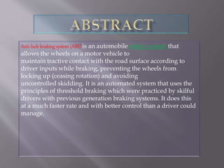 Anti-lock braking system (ABS) is an automobile safety system that
allows the wheels on a motor vehicle to
maintain tractive contact with the road surface according to
driver inputs while braking, preventing the wheels from
locking up (ceasing rotation) and avoiding
uncontrolled skidding. It is an automated system that uses the
principles of threshold braking which were practiced by skilful
drivers with previous generation braking systems. It does this
at a much faster rate and with better control than a driver could
manage.