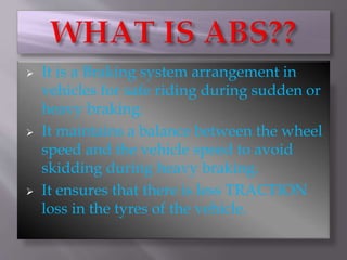  It is a Braking system arrangement in
vehicles for safe riding during sudden or
heavy braking.
It maintains a balance between the wheel
speed and the vehicle speed to avoid
skidding during heavy braking.
It ensures that there is less TRACTION
loss in the tyres of the vehicle.