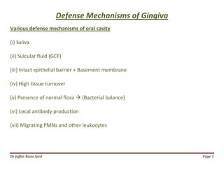 Dr Jaffar Raza Syed Page 1
Defense Mechanisms of Gingiva
Various defense mechanisms of oral cavity
(i) Saliva
(ii) Sulcular fluid (GCF)
(iii) Intact epithelial barrier + Basement membrane
(iv) High tissue turnover
(v) Presence of normal flora  (Bacterial balance)
(vi) Local antibody production
(vii) Migrating PMNs and other leukocytes
 