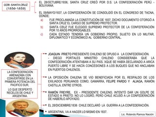  EL 28/OCTUBRE/1836, SANTA CRUZ CREÓ POR D.S. LA CONFEDERACIÓN PERÚ -
BOLIVIANA.
 EL 09/MAYO/1837, LA CONFEDERACIÓN SE CONSOLIDÓ EN EL CONGRESO DE TACNA,
DONDE;
a) FUE PROCLAMADA LA CONSTITUCIÓN DE 1837, DICHO DOCUMENTO OTORGÓ A
SANTA CRUZ EL CARGO DE SUPREMO PROTECTOR.
b) SANTA CRUZ FUE ELEGIDO SUPREMO PROTECTOR DE LA CONFEDERACIÓN
POR 10 AÑOS PRORROGABLES.
c) CADA ESTADO TENDRÍA UN GOBIERNO PROPIO, SUJETO EN LO MILITAR,
DIPLOMÁTICO Y ECONÓMICO AL GOBIERNO CENTRAL.
Santa Cruz
GOB. SANTA CRUZ
(1836-1839)
LA CONFEDERACIÓN
AMENAZABA CON
CONVERTIRSE EN LA
PRIMERA POTENCIA DEL
PACIFICO SUR,
LO QUE DESPERTÓ
RECELOS DE CHILE Y
ARGENTINA.
 JOAQUIN PRIETOJOAQUIN PRIETO PRESIDENTE CHILENO SE OPUSO A LA CONFEDERACIÓN.
- DIEGO PORTALES MINISTRO CHILENO CONSIDERABA QUE LA
CONFEDERACIÓN ATENTABAN A SU PAÍS. XQUE SE HABÍA DECLARADO A ARICA
PUERTO LIBRE Y SE HACÍA CONCESIONES A LOS BUQUES QUE NO ANCLABAN
EN PUERTOS CHILENOS.
 LA OPOSICIÓN CHILENA SE VIO BENEFICIADA POR EL RESPALDO DE LOS
EXILIADOS PERUANOS COMO; GAMARRA, FELIPE PARDO Y ALIAGA,FELIPE PARDO Y ALIAGA, RAMÓN
CASTILLA, ENTRE OTROS.
 RAMÓN FREYRE,RAMÓN FREYRE, EX - PRESIDENTE CHILENO, INTENTÓ DAR UN GOLPE DE
ESTADO A PRIETO. NO LO LOGRÓ, PERO CHILE ACUSÓ A LA CONFEDERACIÓN
DE HABERLO APOYADO.
 EL 28/DICIEMBRE/1836 CHILE DECLARÓ LA GUERRA A LA CONFEDERACIÓN.
 ARGENTINA, VA A HACER LO MISMO EN 1837.
Lic. Rolando Ramos Nación
 