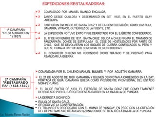 COMANDADO POR MANUEL BLANCO ENCALADA,MANUEL BLANCO ENCALADA,
 ZARPÓ DESDE QUILLOTA Y DESEMBARCÓ EN SET. /1837, EN EL PUERTO ISLAY
-AREQUIPA.
 PARTICIPAN ENEMIGOS DE SANTA CRUZ Y DE LA CONFEDERACIÓN, COMO; CASTILLA,
GAMARRA, VIVANCO, GUTIÉRREZ DE LA FUENTE, ETC.
 LA EXPEDICIÓN NO TUVO ÉXITO Y FUE DERROTADO POR EL EJÉRCITO CONFEDERADO,
 EL 17 DE NOVIEMBRE DE 1837. SANTA CRUZSANTA CRUZ OBLIGA A CHILE FIRMAR EL TRATADO DETRATADO DE
PAUCARPATA,PAUCARPATA, DONDE SE ESTIPULABA EL CESE DE HOSTILIDADES POR PARTE DE
CHILE, QUE SE DEVOLVIERAN LOS BUQUES DE GUERRA CONFISCADOS AL PERÚ Y
QUE SE FIRMARA UN TRATADO COMERCIAL DE RECIPROCIDAD.
 EL CONGRESO CHILENO NO RECONOCIÓ DICHO TRATADO Y SE PREPARÓ PARA
REANUDAR LA GUERRA.
EXPEDICIONES RESTAURADORAS:
1ª CAMPAÑA
"RESTAURADORA
" (1837)
COMANDADA POR EL CHILENO MANUEL BULNESMANUEL BULNES Y POR AGUSTÍN GAMARRAAGUSTÍN GAMARRA.
 EL 21 DE AGOSTO DE 1838: GAMARRA Y BULNES DERROTAN A ORBEGOSO EN LA BAT.BAT.
PORTADA DE GUÍAPORTADA DE GUÍA. GAMARRA QUEDA COMO PRESIDENTE PROVISIONAL DEL ESTADO
NOR-PERUANO.
 EL 20 DE ENERO DE 1839, EL EJÉRCITO DE SANTA CRUZ FUE COMPLETAMENTE
DERROTADO POR EL EJÉRCITO RESTAURADOR EN LA BATALLA DE YUNGAY.BATALLA DE YUNGAY.
LA DERROTA SIGNIFICÓ:
 EXILIO DE SANTA CRUZ.
 SE DISOLVIÓ LA CONFEDERACIÓN.
 EL TRIUNFO ES RECORDADO CON EL HIMNO DE YUNGAY, EN PERÚ CON LA CREACIÓN
DEL DEPARTAMENTO DE ANCASH (ZONA DONDE SE REALIZÓ LA BATALLA DE YUNGAY.
2ª CAMPAÑA
"RESTAURADO
RA" (1838-1839)
Lic. Rolando Ramos Nación
 