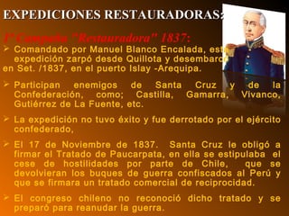 1ª Campaña "Restauradora" 1837:
 Comandado por Manuel Blanco Encalada, esta
expedición zarpó desde Quillota y desembarcó
en Set. /1837, en el puerto Islay -Arequipa.
 Participan enemigos de Santa Cruz y de la
Confederación, como; Castilla, Gamarra, Vivanco,
Gutiérrez de La Fuente, etc.
 La expedición no tuvo éxito y fue derrotado por el ejército
confederado,
 El 17 de Noviembre de 1837. Santa Cruz le obligó a
firmar el Tratado de Paucarpata, en ella se estipulaba el
cese de hostilidades por parte de Chile, que se
devolvieran los buques de guerra confiscados al Perú y
que se firmara un tratado comercial de reciprocidad.
 El congreso chileno no reconoció dicho tratado y se
preparó para reanudar la guerra.
EXPEDICIONES RESTAURADORAS:EXPEDICIONES RESTAURADORAS:
 