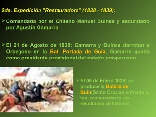 2da. Expedición "Restauradora" (1838 - 1839):2da. Expedición "Restauradora" (1838 - 1839):
Comandada por el Chileno Manuel Bulnes y secundado
por Agustín Gamarra.
El 21 de Agosto de 1838: Gamarra y Bulnes derrotan a
Orbegoso en la Bat. Portada de Guía. Gamarra queda
como presidente provisional del estado nor-peruano.
 El 06 de Enero 1839: se
produce la Batalla de
Buín(Santa Cruz se enfrenta a
los restauradores sin
resultados definitivos.
 