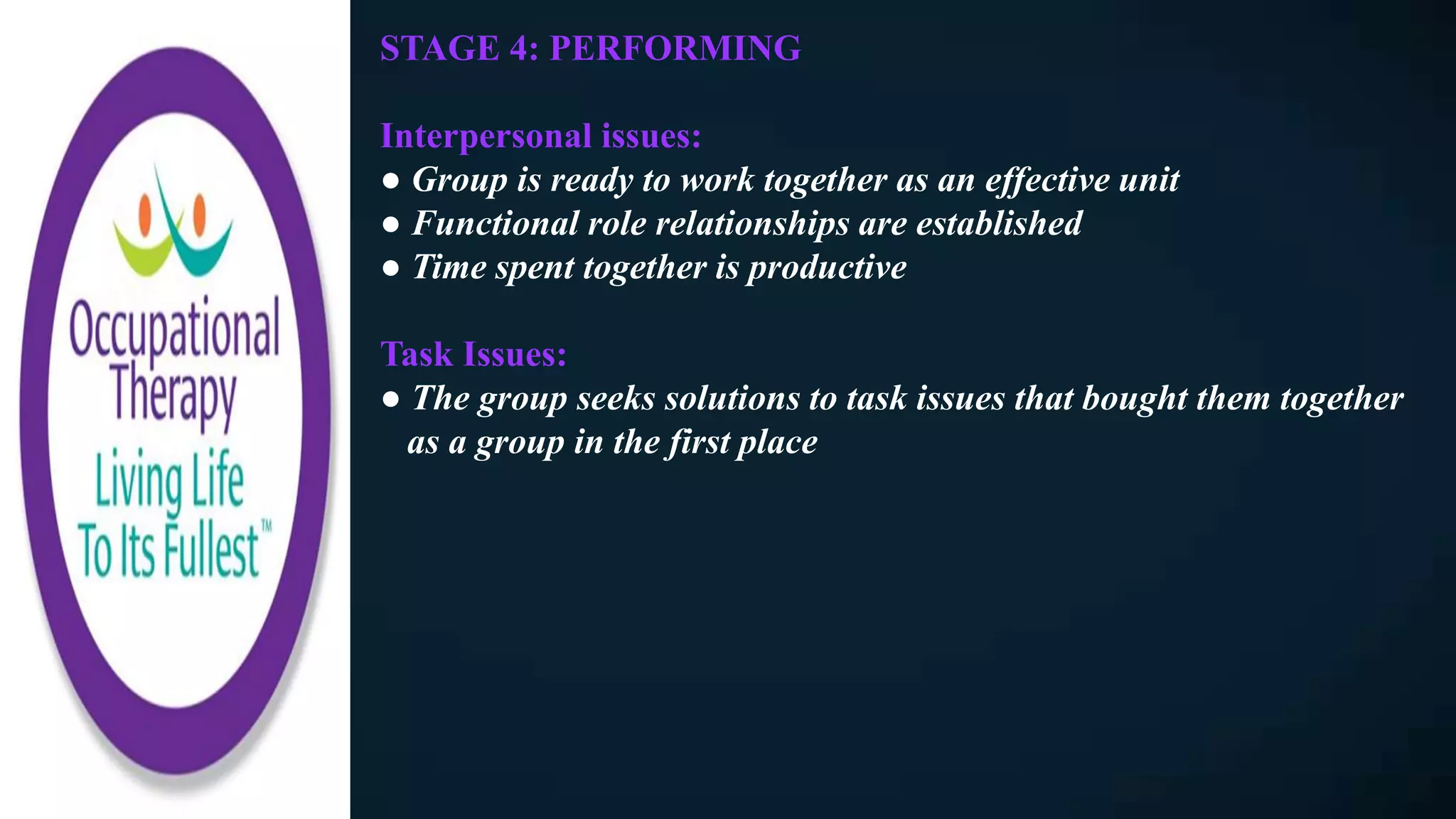 STAGE 4: PERFORMING
Interpersonal issues:
● Group is ready to work together as an effective unit
● Functional role relationships are established
● Time spent together is productive
Task Issues:
● The group seeks solutions to task issues that bought them together
as a group in the first place
 