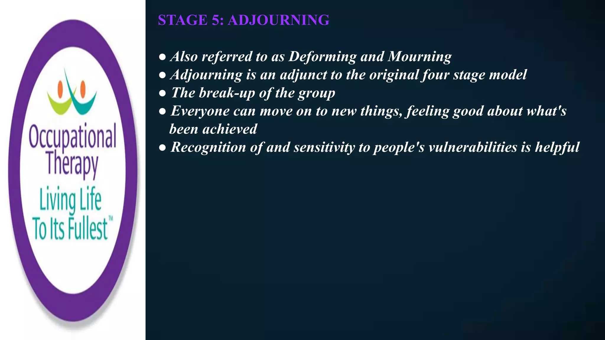 STAGE 5: ADJOURNING
● Also referred to as Deforming and Mourning
● Adjourning is an adjunct to the original four stage model
● The break-up of the group
● Everyone can move on to new things, feeling good about what's
been achieved
● Recognition of and sensitivity to people's vulnerabilities is helpful
 