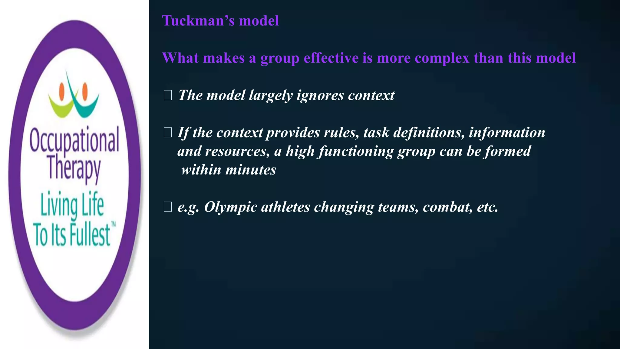 Tuckman’s model
What makes a group effective is more complex than this model
The model largely ignores context
If the context provides rules, task definitions, information
and resources, a high functioning group can be formed
within minutes
e.g. Olympic athletes changing teams, combat, etc.
 