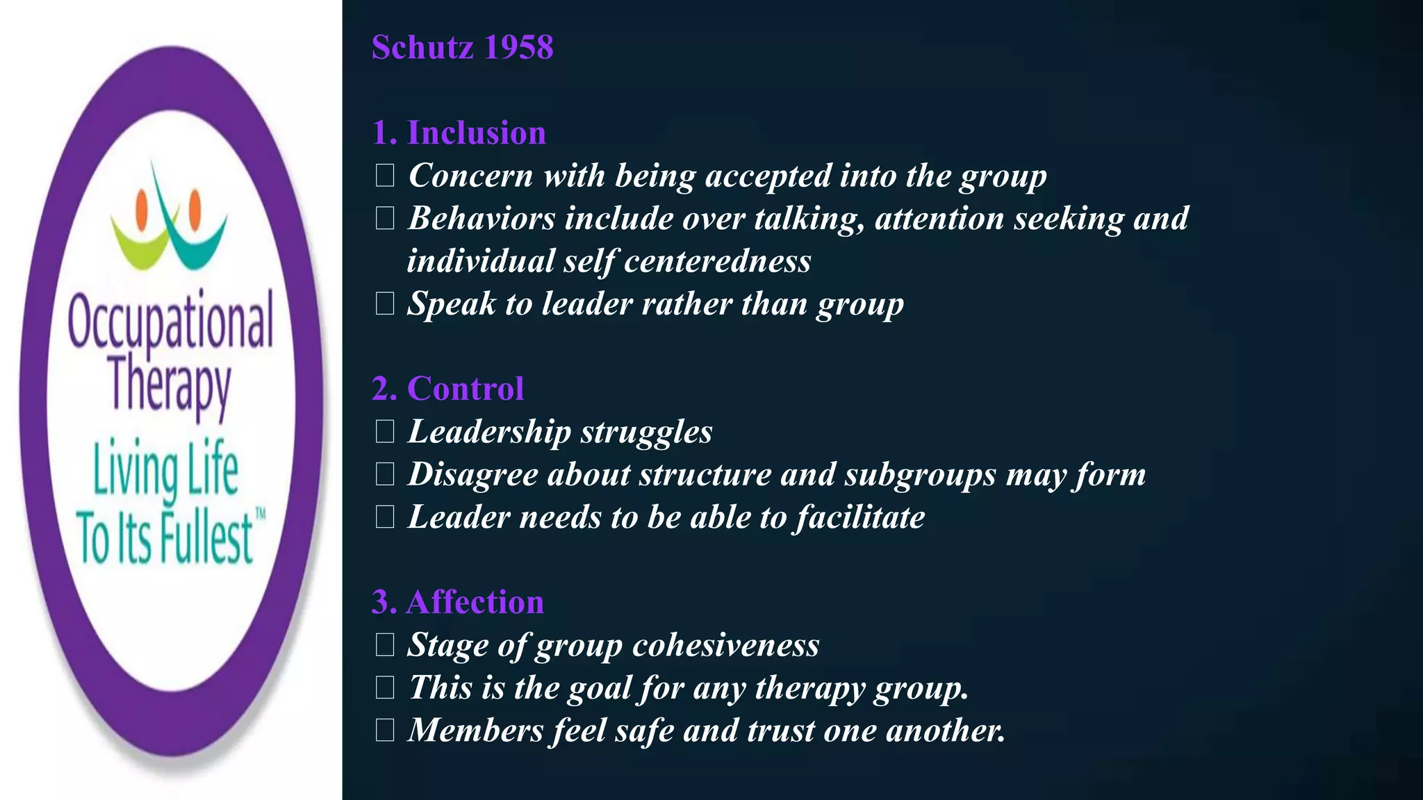 Schutz 1958
1. Inclusion
Concern with being accepted into the group
Behaviors include over talking, attention seeking and
individual self centeredness
Speak to leader rather than group
2. Control
Leadership struggles
Disagree about structure and subgroups may form
Leader needs to be able to facilitate
3. Affection
Stage of group cohesiveness
This is the goal for any therapy group.
Members feel safe and trust one another.
 