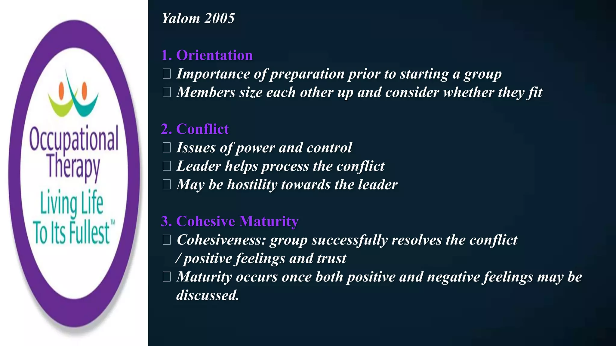 Yalom 2005
1. Orientation
Importance of preparation prior to starting a group
Members size each other up and consider whether they fit
2. Conflict
Issues of power and control
Leader helps process the conflict
May be hostility towards the leader
3. Cohesive Maturity
Cohesiveness: group successfully resolves the conflict
/ positive feelings and trust
Maturity occurs once both positive and negative feelings may be
discussed.
 