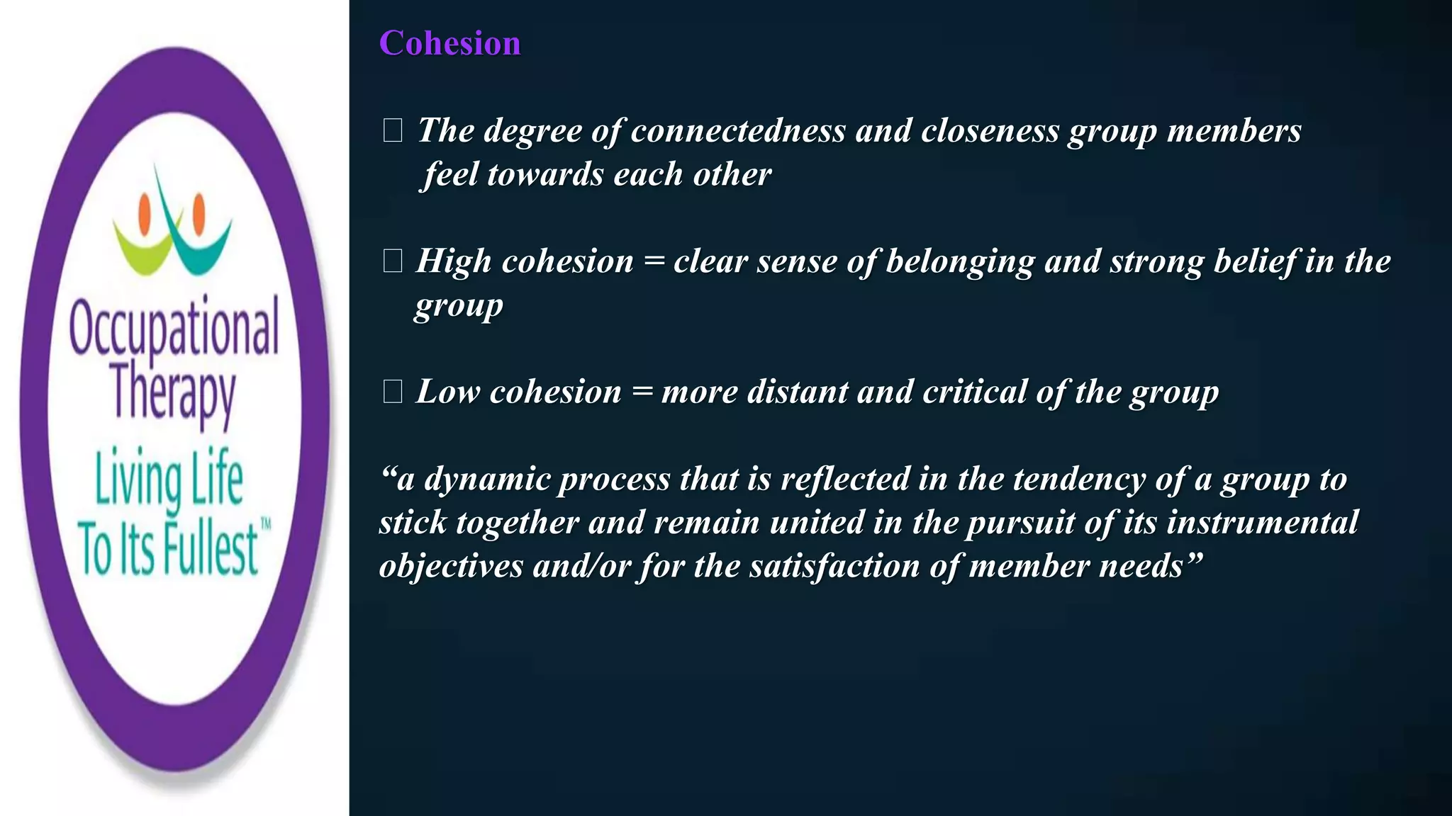 Cohesion
The degree of connectedness and closeness group members
feel towards each other
High cohesion = clear sense of belonging and strong belief in the
group
Low cohesion = more distant and critical of the group
“a dynamic process that is reflected in the tendency of a group to
stick together and remain united in the pursuit of its instrumental
objectives and/or for the satisfaction of member needs”
 