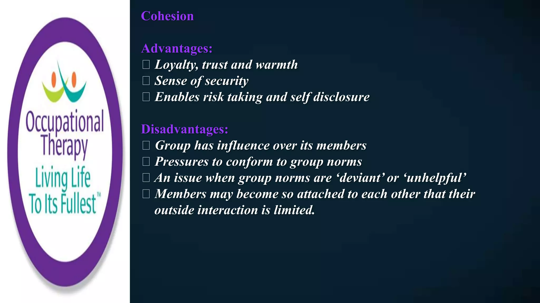 Cohesion
Advantages:
Loyalty, trust and warmth
Sense of security
Enables risk taking and self disclosure
Disadvantages:
Group has influence over its members
Pressures to conform to group norms
An issue when group norms are ‘deviant’ or ‘unhelpful’
Members may become so attached to each other that their
outside interaction is limited.
 