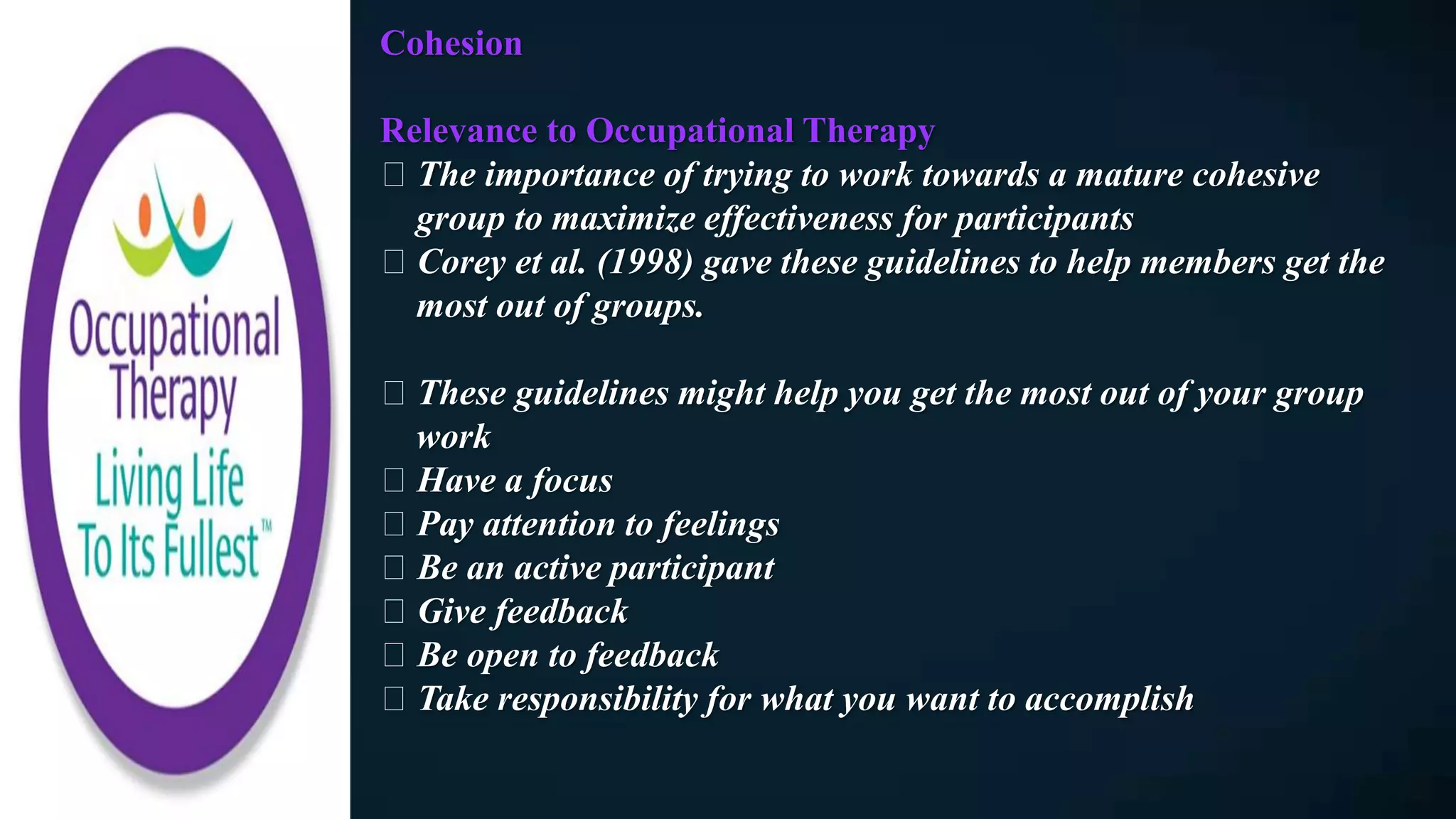 Cohesion
Relevance to Occupational Therapy
The importance of trying to work towards a mature cohesive
group to maximize effectiveness for participants
Corey et al. (1998) gave these guidelines to help members get the
most out of groups.
These guidelines might help you get the most out of your group
work
Have a focus
Pay attention to feelings
Be an active participant
Give feedback
Be open to feedback
Take responsibility for what you want to accomplish
 