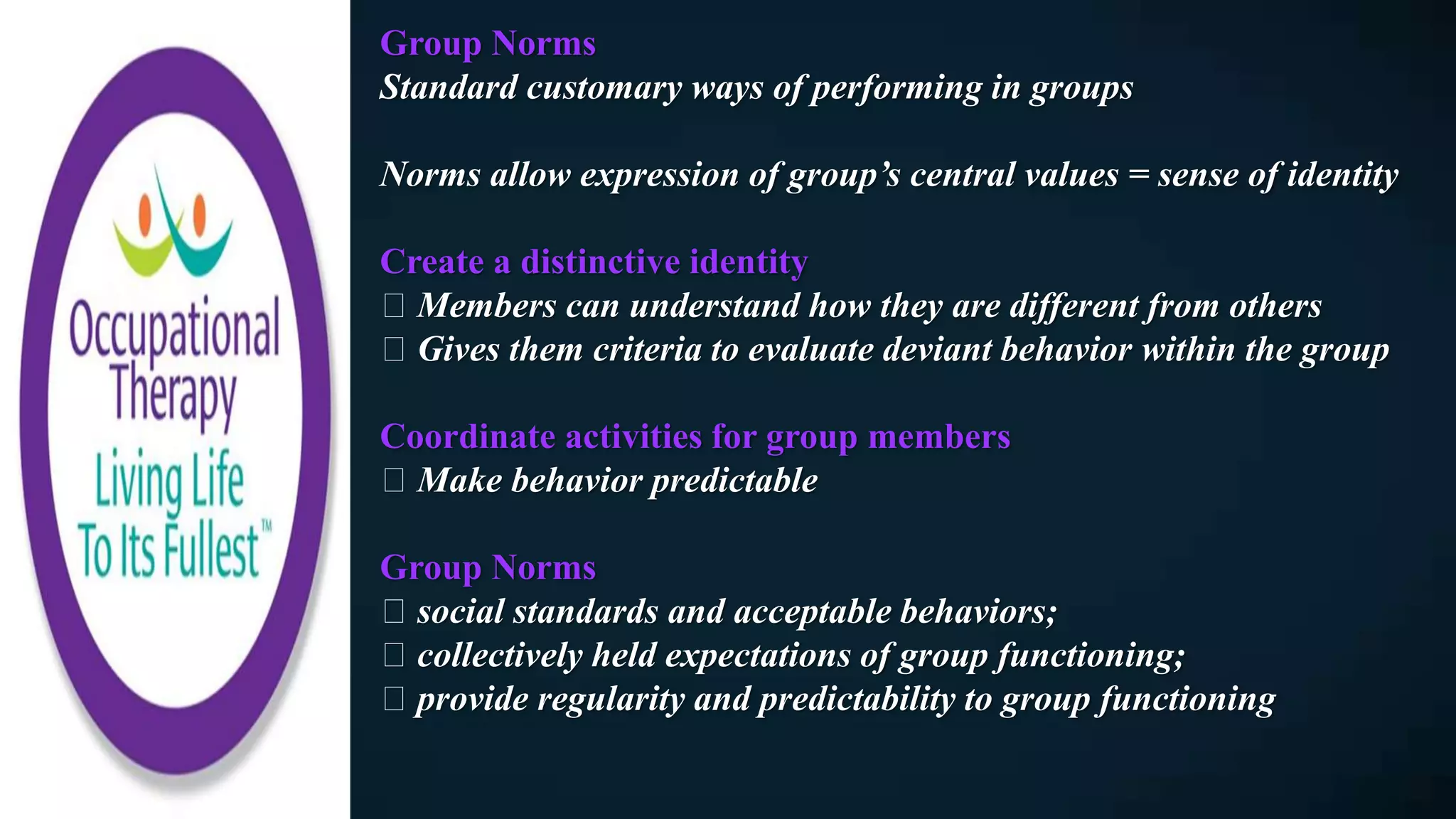 Group Norms
Standard customary ways of performing in groups
Norms allow expression of group’s central values = sense of identity
Create a distinctive identity
Members can understand how they are different from others
Gives them criteria to evaluate deviant behavior within the group
Coordinate activities for group members
Make behavior predictable
Group Norms
social standards and acceptable behaviors;
collectively held expectations of group functioning;
provide regularity and predictability to group functioning
 