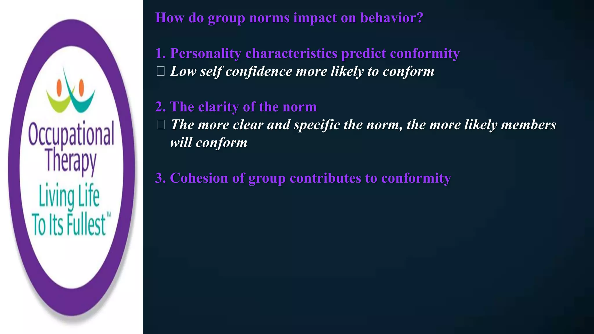 How do group norms impact on behavior?
1. Personality characteristics predict conformity
Low self confidence more likely to conform
2. The clarity of the norm
The more clear and specific the norm, the more likely members
will conform
3. Cohesion of group contributes to conformity
 