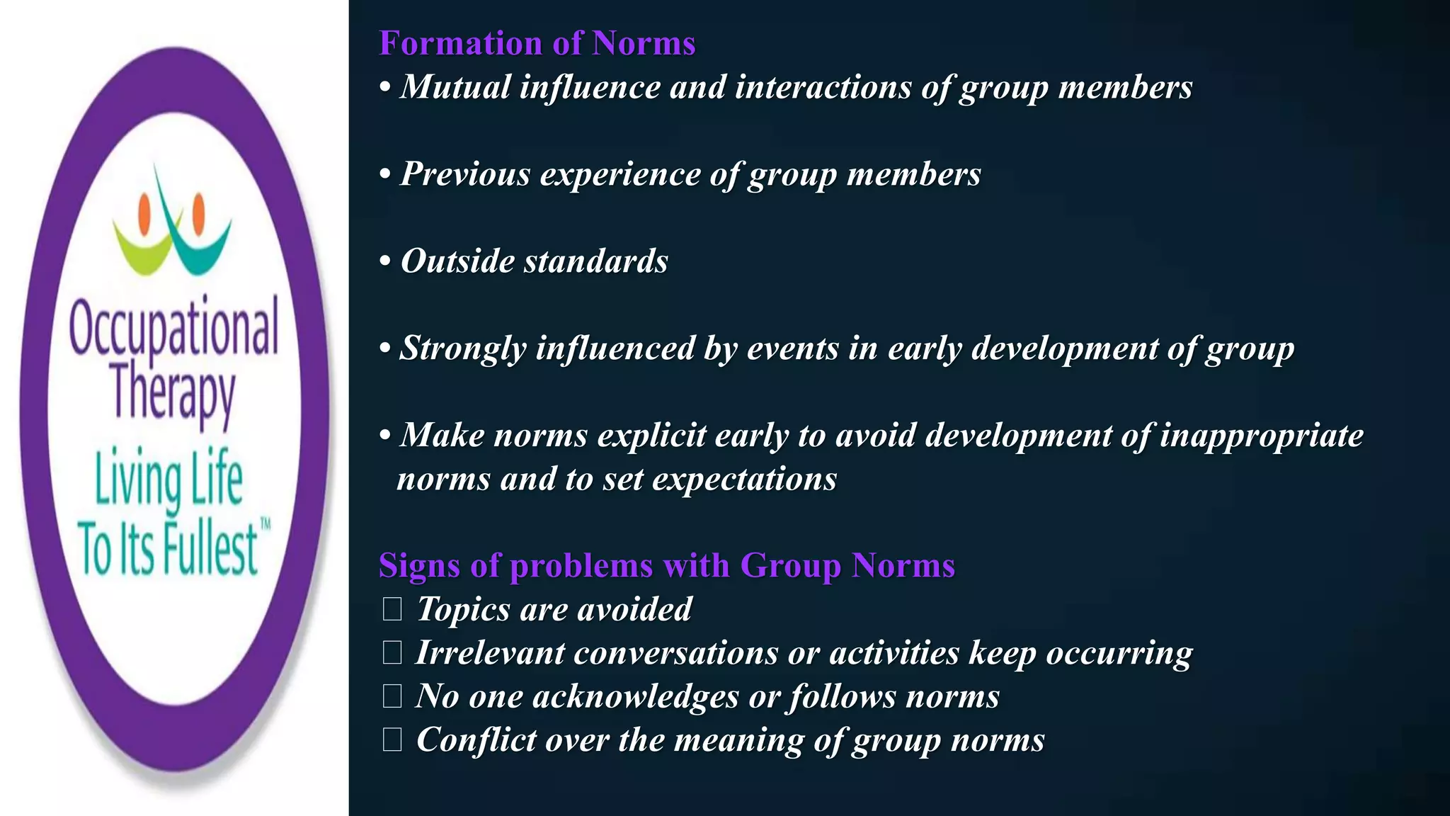 Formation of Norms
• Mutual influence and interactions of group members
• Previous experience of group members
• Outside standards
• Strongly influenced by events in early development of group
• Make norms explicit early to avoid development of inappropriate
norms and to set expectations
Signs of problems with Group Norms
Topics are avoided
Irrelevant conversations or activities keep occurring
No one acknowledges or follows norms
Conflict over the meaning of group norms
 