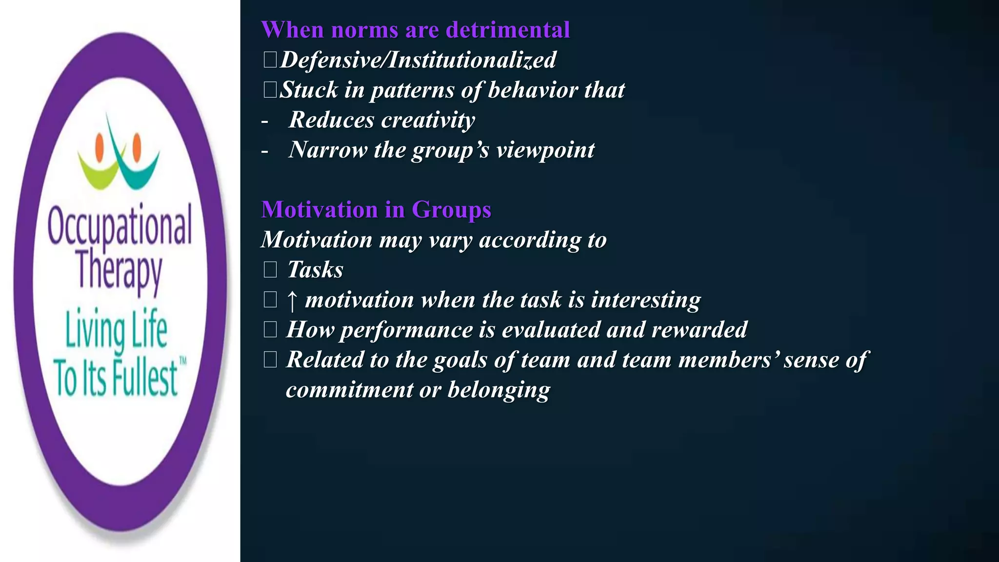 When norms are detrimental
Defensive/Institutionalized
Stuck in patterns of behavior that
- Reduces creativity
- Narrow the group’s viewpoint
Motivation in Groups
Motivation may vary according to
Tasks
↑ motivation when the task is interesting
How performance is evaluated and rewarded
Related to the goals of team and team members’ sense of
commitment or belonging
 
