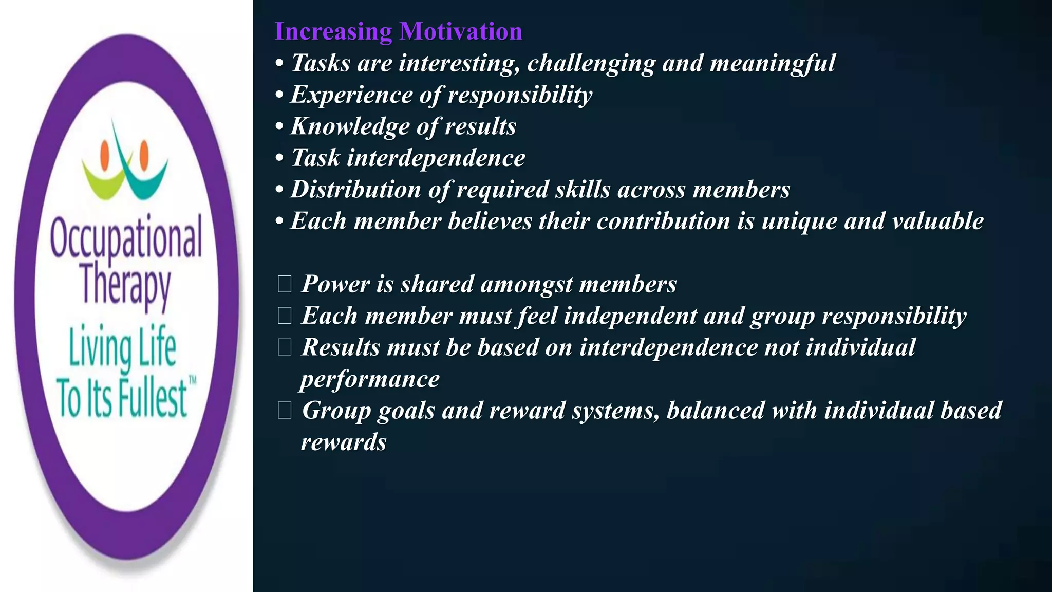 Increasing Motivation
• Tasks are interesting, challenging and meaningful
• Experience of responsibility
• Knowledge of results
• Task interdependence
• Distribution of required skills across members
• Each member believes their contribution is unique and valuable
Power is shared amongst members
Each member must feel independent and group responsibility
Results must be based on interdependence not individual
performance
Group goals and reward systems, balanced with individual based
rewards
 