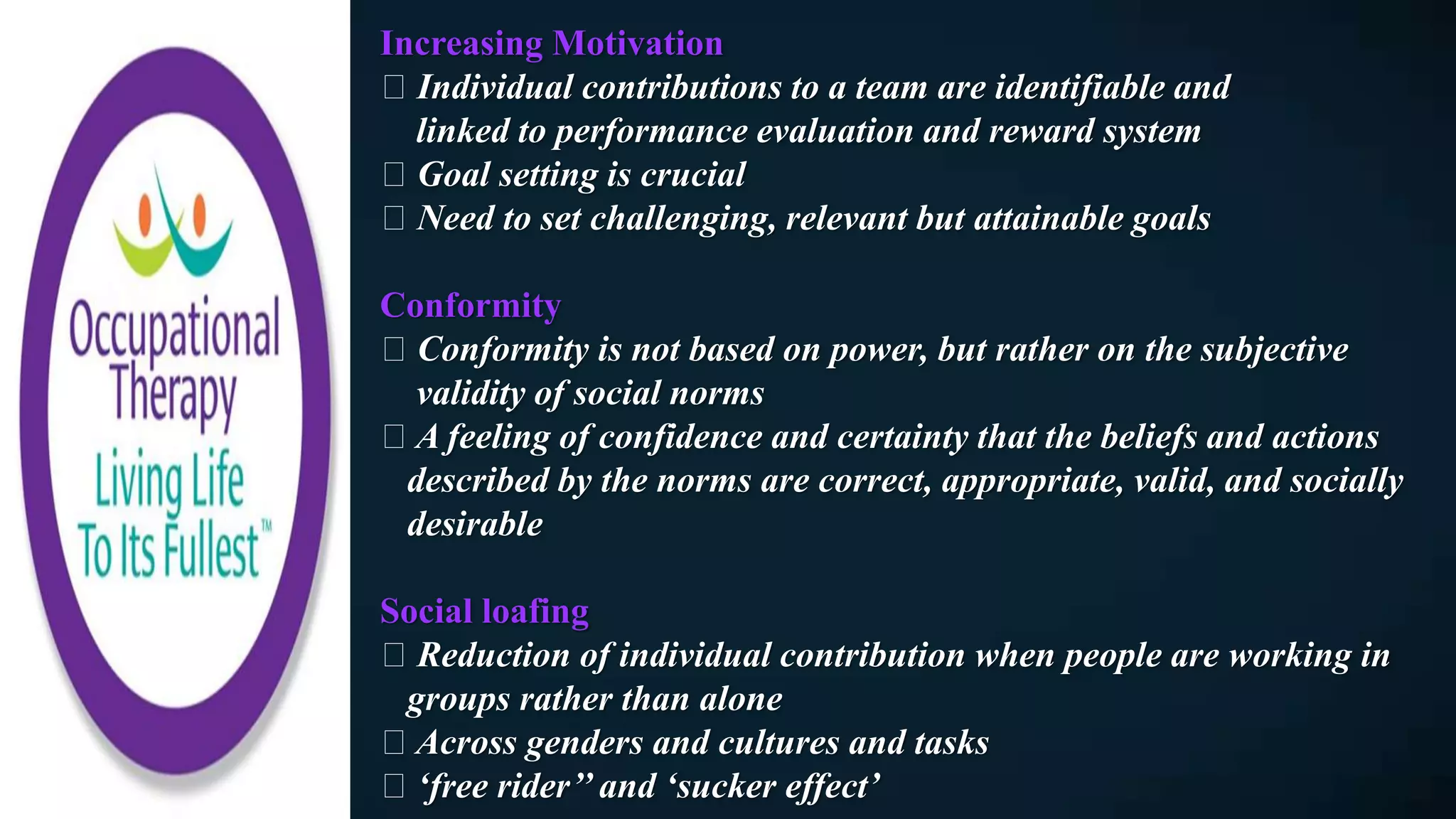 Increasing Motivation
Individual contributions to a team are identifiable and
linked to performance evaluation and reward system
Goal setting is crucial
Need to set challenging, relevant but attainable goals
Conformity
Conformity is not based on power, but rather on the subjective
validity of social norms
A feeling of confidence and certainty that the beliefs and actions
described by the norms are correct, appropriate, valid, and socially
desirable
Social loafing
Reduction of individual contribution when people are working in
groups rather than alone
Across genders and cultures and tasks
‘free rider’’ and ‘sucker effect’
 