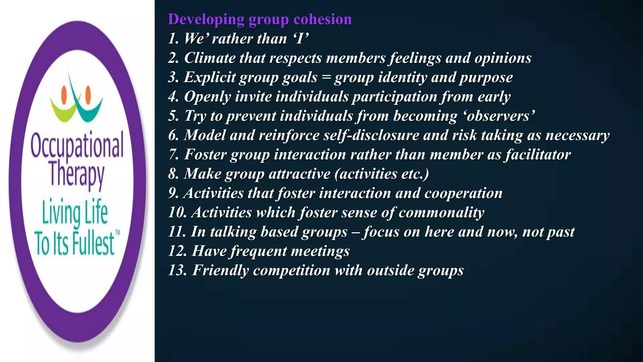 Developing group cohesion
1. We’ rather than ‘I’
2. Climate that respects members feelings and opinions
3. Explicit group goals = group identity and purpose
4. Openly invite individuals participation from early
5. Try to prevent individuals from becoming ‘observers’
6. Model and reinforce self-disclosure and risk taking as necessary
7. Foster group interaction rather than member as facilitator
8. Make group attractive (activities etc.)
9. Activities that foster interaction and cooperation
10. Activities which foster sense of commonality
11. In talking based groups – focus on here and now, not past
12. Have frequent meetings
13. Friendly competition with outside groups
 