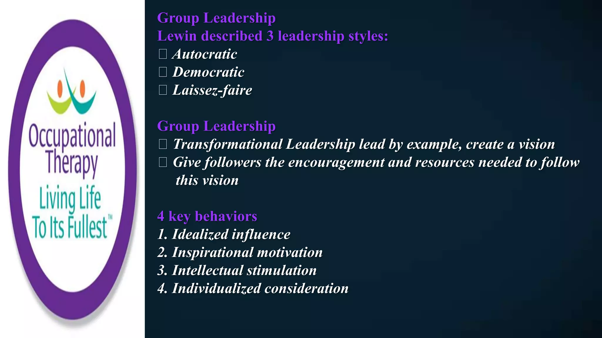 Group Leadership
Lewin described 3 leadership styles:
Autocratic
Democratic
Laissez-faire
Group Leadership
Transformational Leadership lead by example, create a vision
Give followers the encouragement and resources needed to follow
this vision
4 key behaviors
1. Idealized influence
2. Inspirational motivation
3. Intellectual stimulation
4. Individualized consideration
 