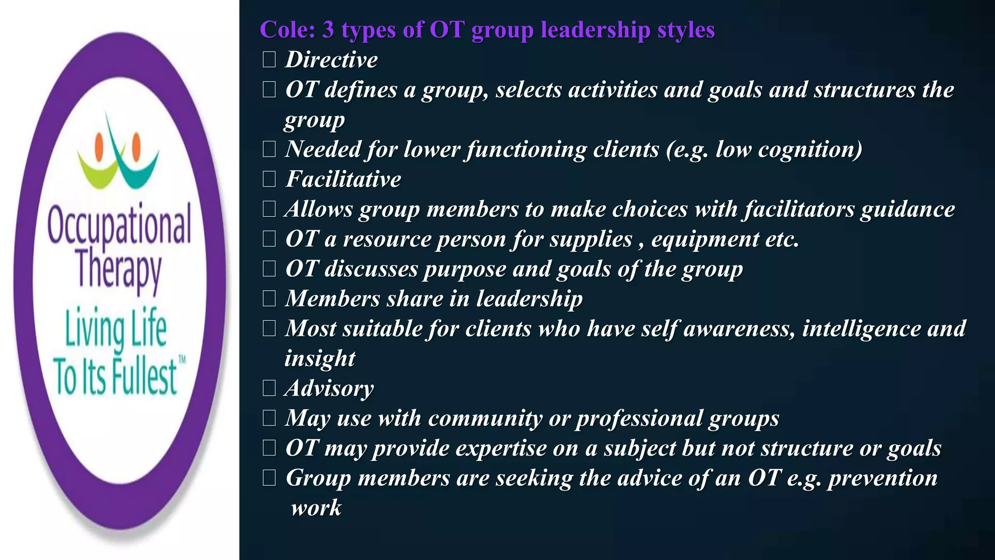 Cole: 3 types of OT group leadership styles
Directive
OT defines a group, selects activities and goals and structures the
group
Needed for lower functioning clients (e.g. low cognition)
Facilitative
Allows group members to make choices with facilitators guidance
OT a resource person for supplies , equipment etc.
OT discusses purpose and goals of the group
Members share in leadership
Most suitable for clients who have self awareness, intelligence and
insight
Advisory
May use with community or professional groups
OT may provide expertise on a subject but not structure or goals
Group members are seeking the advice of an OT e.g. prevention
work
 