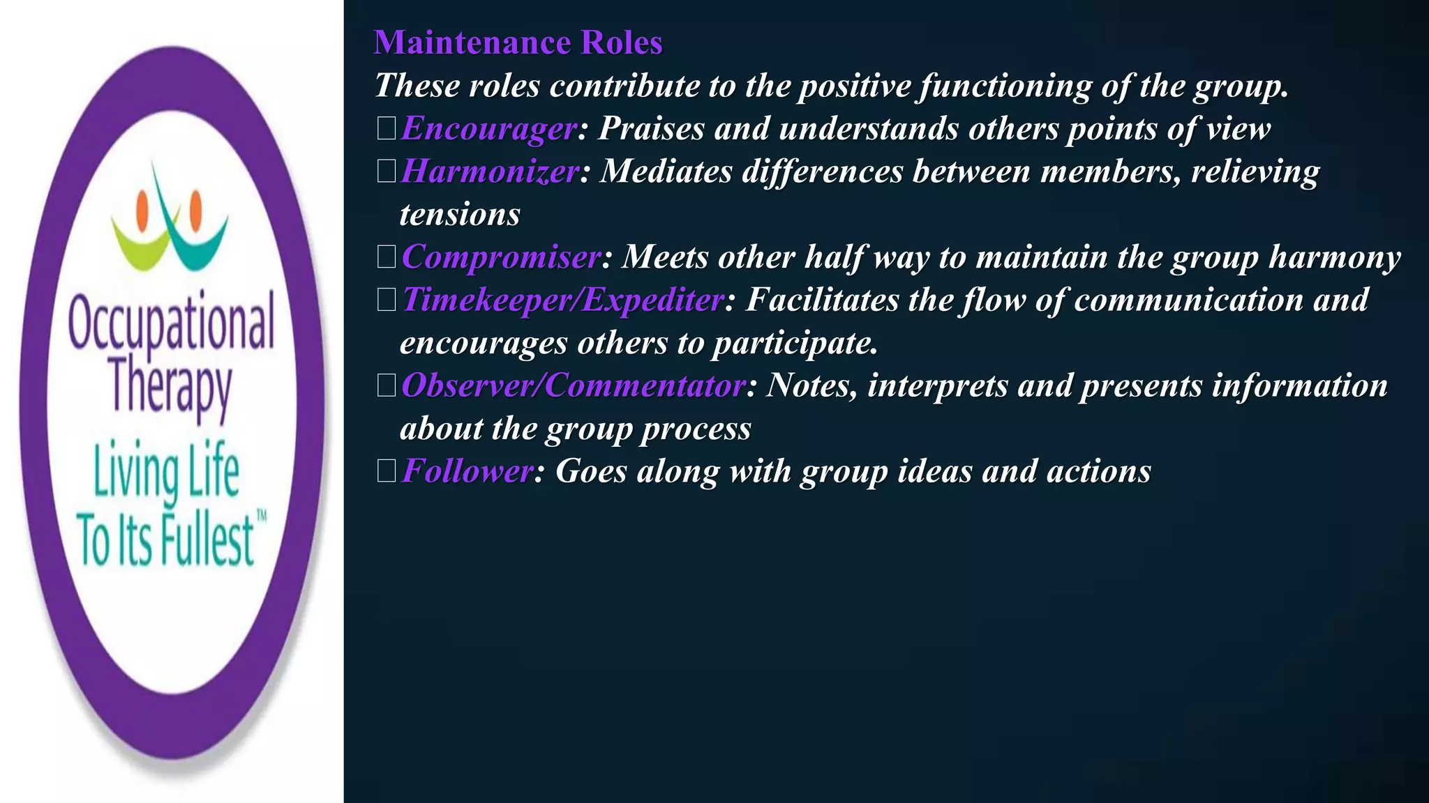 Maintenance Roles
These roles contribute to the positive functioning of the group.
Encourager: Praises and understands others points of view
Harmonizer: Mediates differences between members, relieving
tensions
Compromiser: Meets other half way to maintain the group harmony
Timekeeper/Expediter: Facilitates the flow of communication and
encourages others to participate.
Observer/Commentator: Notes, interprets and presents information
about the group process
Follower: Goes along with group ideas and actions
 