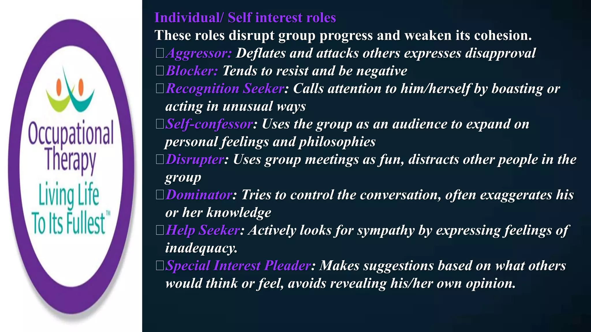 Individual/ Self interest roles
These roles disrupt group progress and weaken its cohesion.
Aggressor: Deflates and attacks others expresses disapproval
Blocker: Tends to resist and be negative
Recognition Seeker: Calls attention to him/herself by boasting or
acting in unusual ways
Self-confessor: Uses the group as an audience to expand on
personal feelings and philosophies
Disrupter: Uses group meetings as fun, distracts other people in the
group
Dominator: Tries to control the conversation, often exaggerates his
or her knowledge
Help Seeker: Actively looks for sympathy by expressing feelings of
inadequacy.
Special Interest Pleader: Makes suggestions based on what others
would think or feel, avoids revealing his/her own opinion.
 