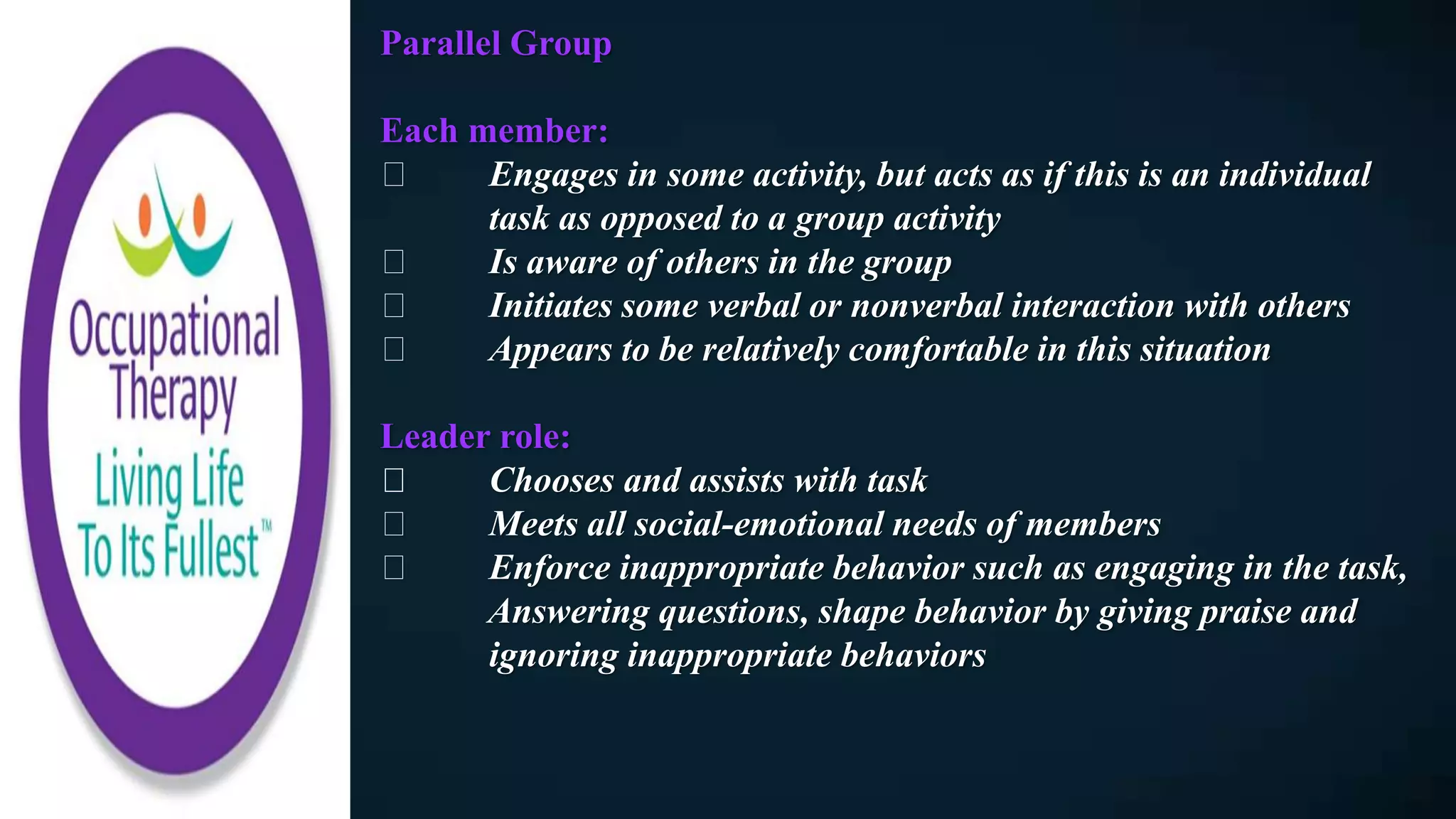 Parallel Group
Each member:
Engages in some activity, but acts as if this is an individual
task as opposed to a group activity
Is aware of others in the group
Initiates some verbal or nonverbal interaction with others
Appears to be relatively comfortable in this situation
Leader role:
Chooses and assists with task
Meets all social-emotional needs of members
Enforce inappropriate behavior such as engaging in the task,
Answering questions, shape behavior by giving praise and
ignoring inappropriate behaviors
 