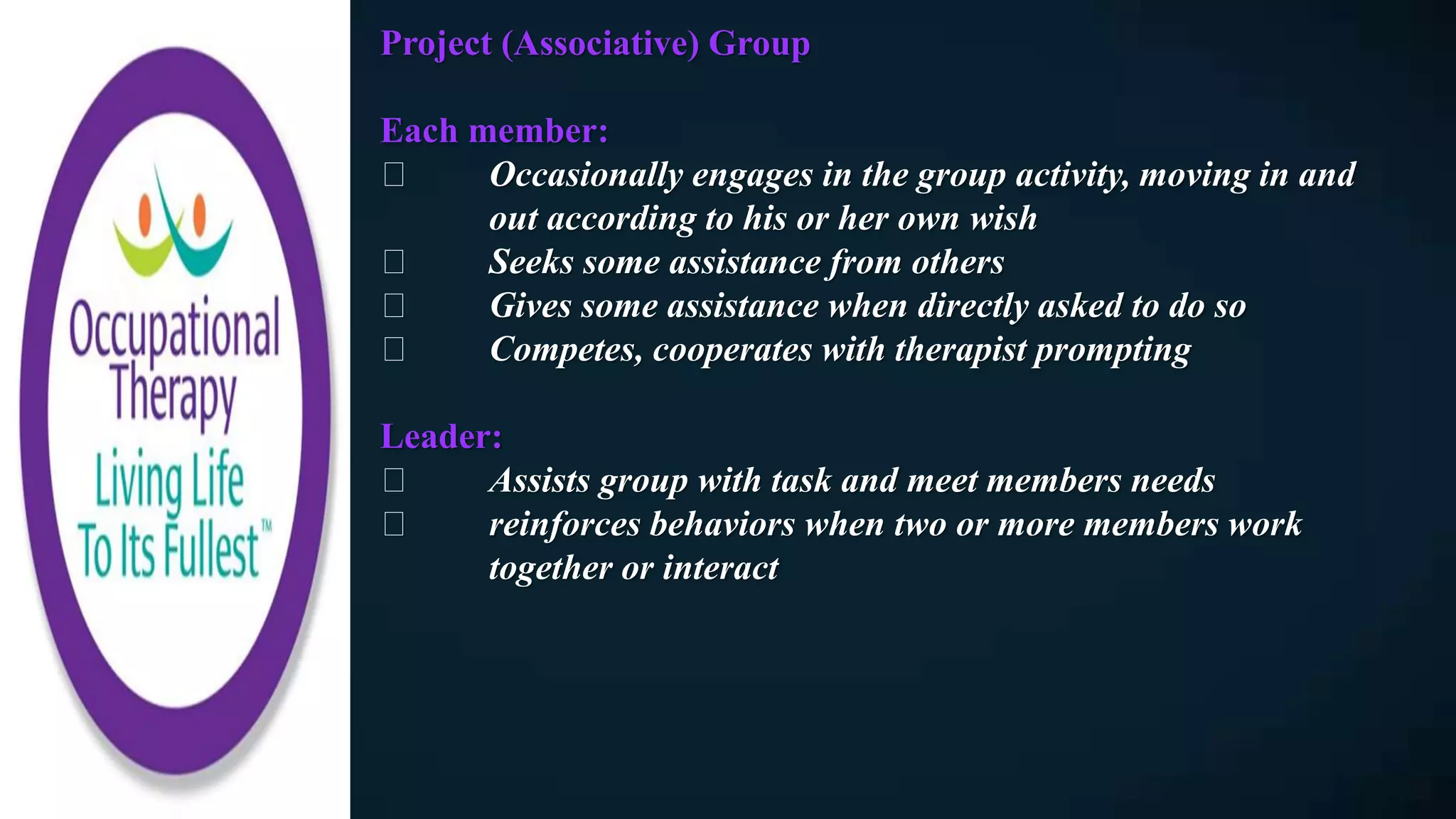 Project (Associative) Group
Each member:
Occasionally engages in the group activity, moving in and
out according to his or her own wish
Seeks some assistance from others
Gives some assistance when directly asked to do so
Competes, cooperates with therapist prompting
Leader:
Assists group with task and meet members needs
reinforces behaviors when two or more members work
together or interact
 