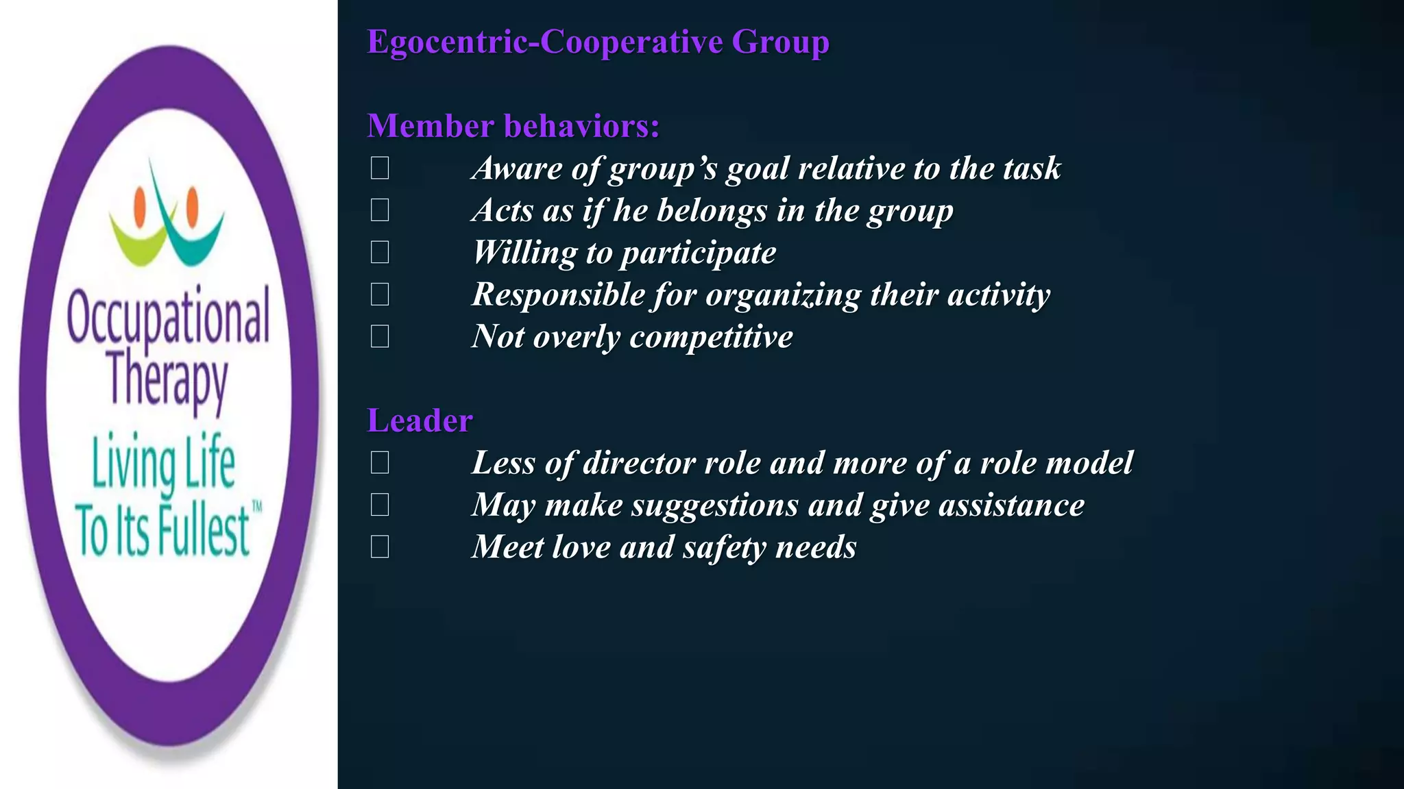 Egocentric-Cooperative Group
Member behaviors:
Aware of group’s goal relative to the task
Acts as if he belongs in the group
Willing to participate
Responsible for organizing their activity
Not overly competitive
Leader
Less of director role and more of a role model
May make suggestions and give assistance
Meet love and safety needs
 