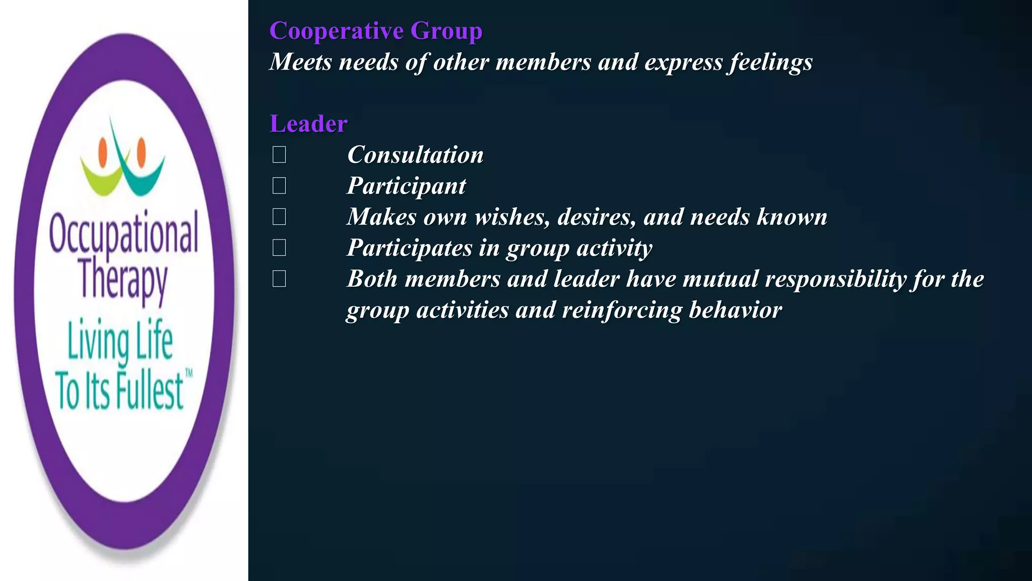 Cooperative Group
Meets needs of other members and express feelings
Leader
Consultation
Participant
Makes own wishes, desires, and needs known
Participates in group activity
Both members and leader have mutual responsibility for the
group activities and reinforcing behavior
 