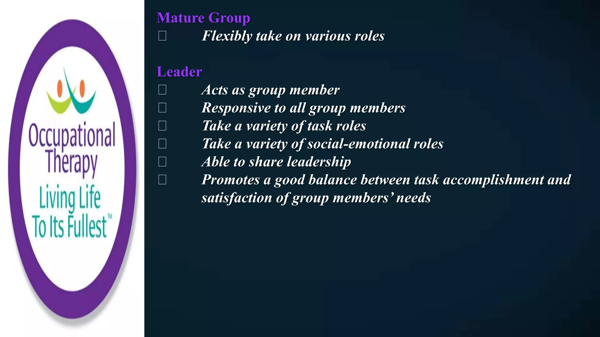 Mature Group
Flexibly take on various roles
Leader
Acts as group member
Responsive to all group members
Take a variety of task roles
Take a variety of social-emotional roles
Able to share leadership
Promotes a good balance between task accomplishment and
satisfaction of group members’ needs
 