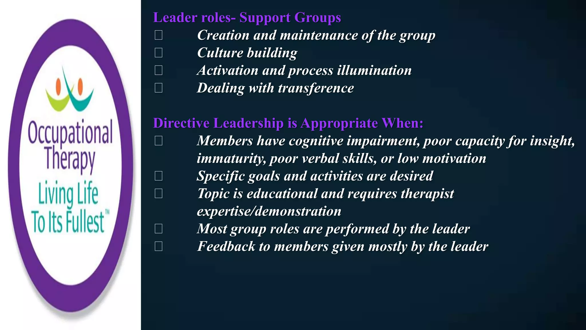 Leader roles- Support Groups
Creation and maintenance of the group
Culture building
Activation and process illumination
Dealing with transference
Directive Leadership is Appropriate When:
Members have cognitive impairment, poor capacity for insight,
immaturity, poor verbal skills, or low motivation
Specific goals and activities are desired
Topic is educational and requires therapist
expertise/demonstration
Most group roles are performed by the leader
Feedback to members given mostly by the leader
 