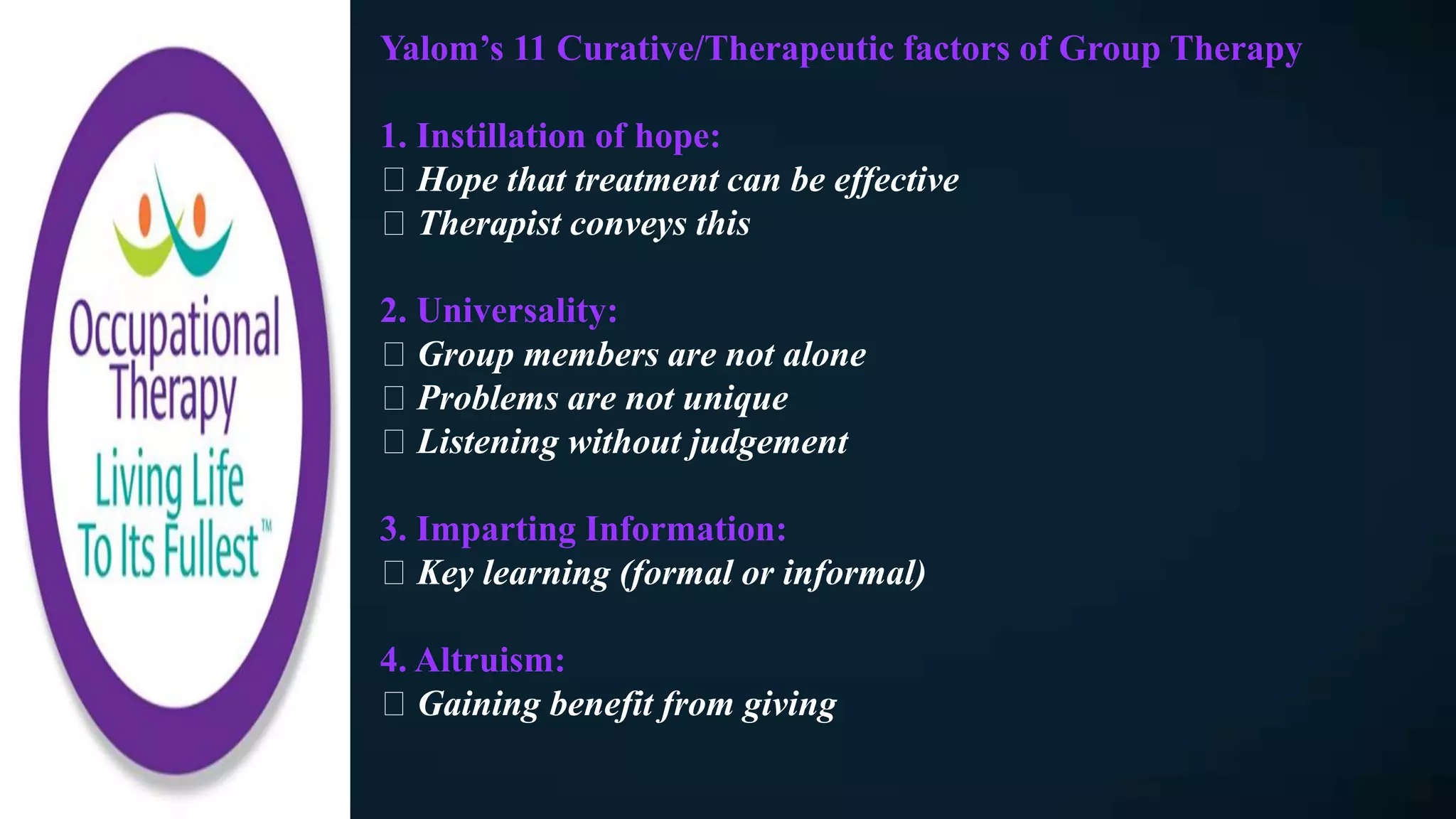 Yalom’s 11 Curative/Therapeutic factors of Group Therapy
1. Instillation of hope:
Hope that treatment can be effective
Therapist conveys this
2. Universality:
Group members are not alone
Problems are not unique
Listening without judgement
3. Imparting Information:
Key learning (formal or informal)
4. Altruism:
Gaining benefit from giving
 