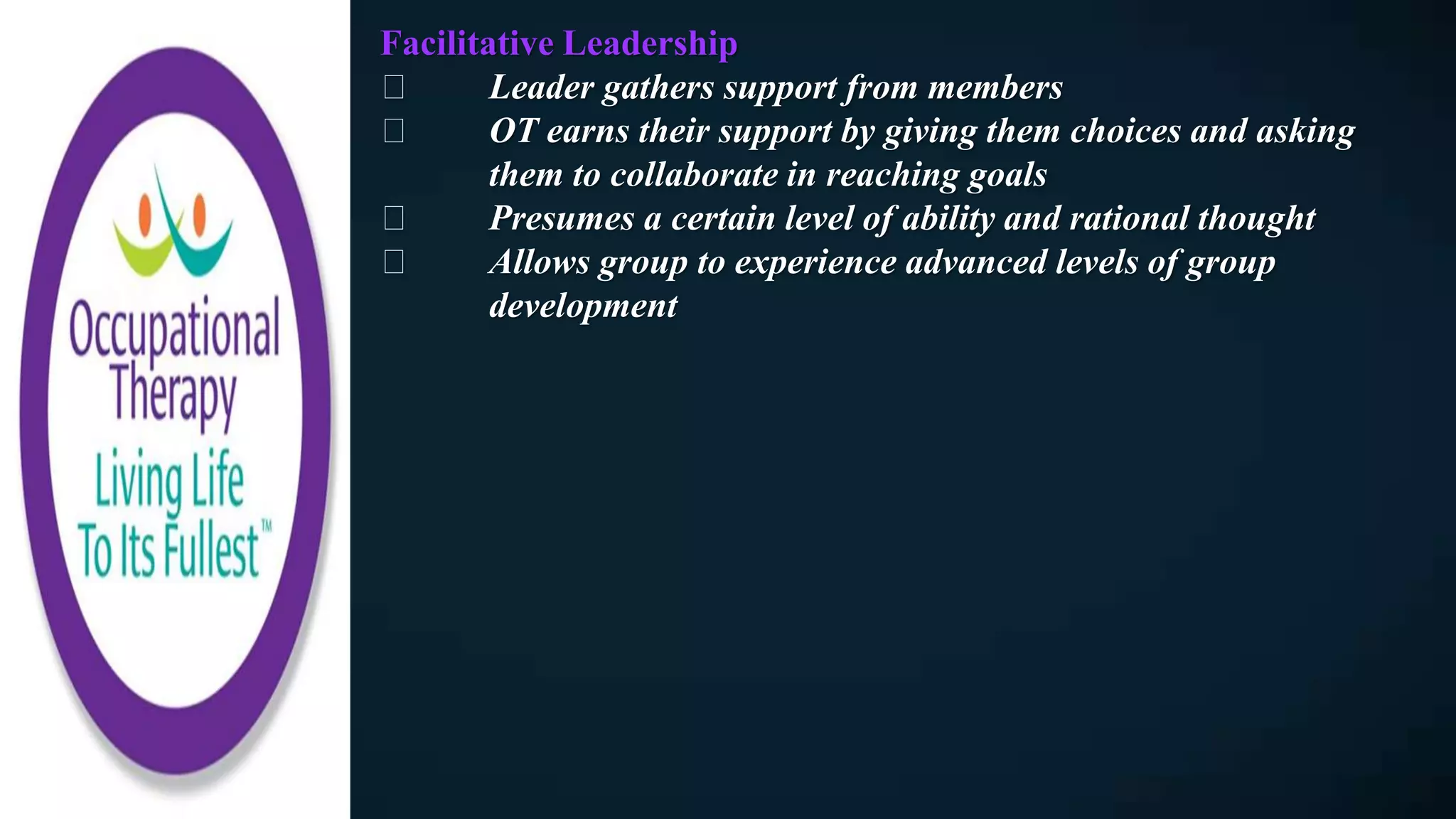 Facilitative Leadership
Leader gathers support from members
OT earns their support by giving them choices and asking
them to collaborate in reaching goals
Presumes a certain level of ability and rational thought
Allows group to experience advanced levels of group
development
 