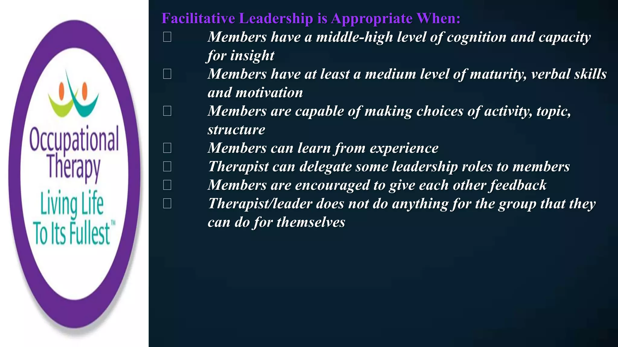 Facilitative Leadership is Appropriate When:
Members have a middle-high level of cognition and capacity
for insight
Members have at least a medium level of maturity, verbal skills
and motivation
Members are capable of making choices of activity, topic,
structure
Members can learn from experience
Therapist can delegate some leadership roles to members
Members are encouraged to give each other feedback
Therapist/leader does not do anything for the group that they
can do for themselves
 